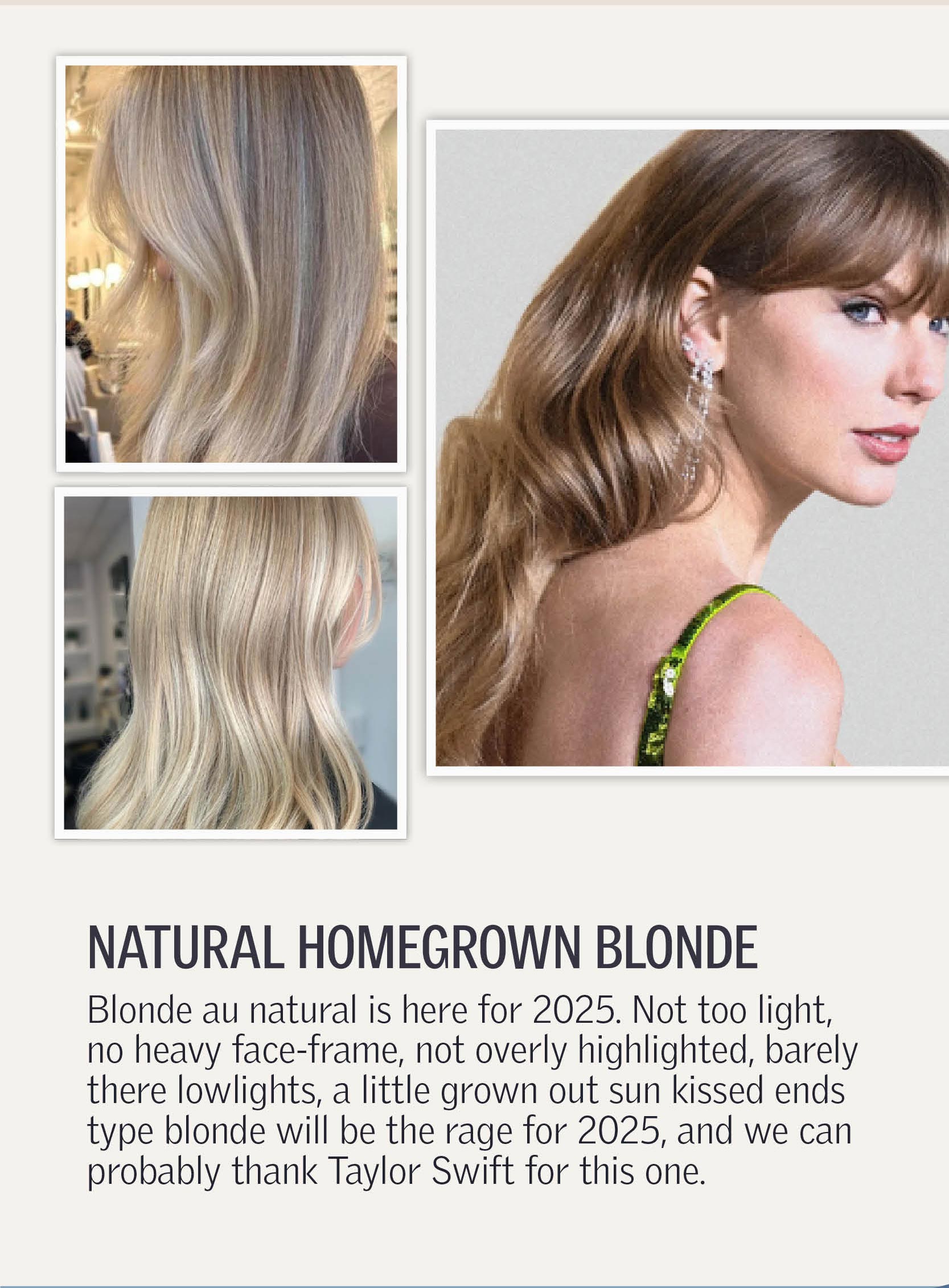 Natural Homegrown Blonde - Blonde au natural is here for 2025. Not too light, no heavy face-frame, not overly highlighted, barely there lowlights, a little grown out sun kissed ends type blonde will be the rage for 2025, and we can probably thank Taylor Swift for this one.