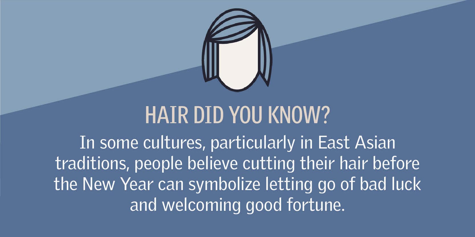 Fun Hair Facts In some cultures, particularly in East Asian traditions, people believe cutting their hair before the New Year can symbolize letting go of bad luck and welcoming good fortune.