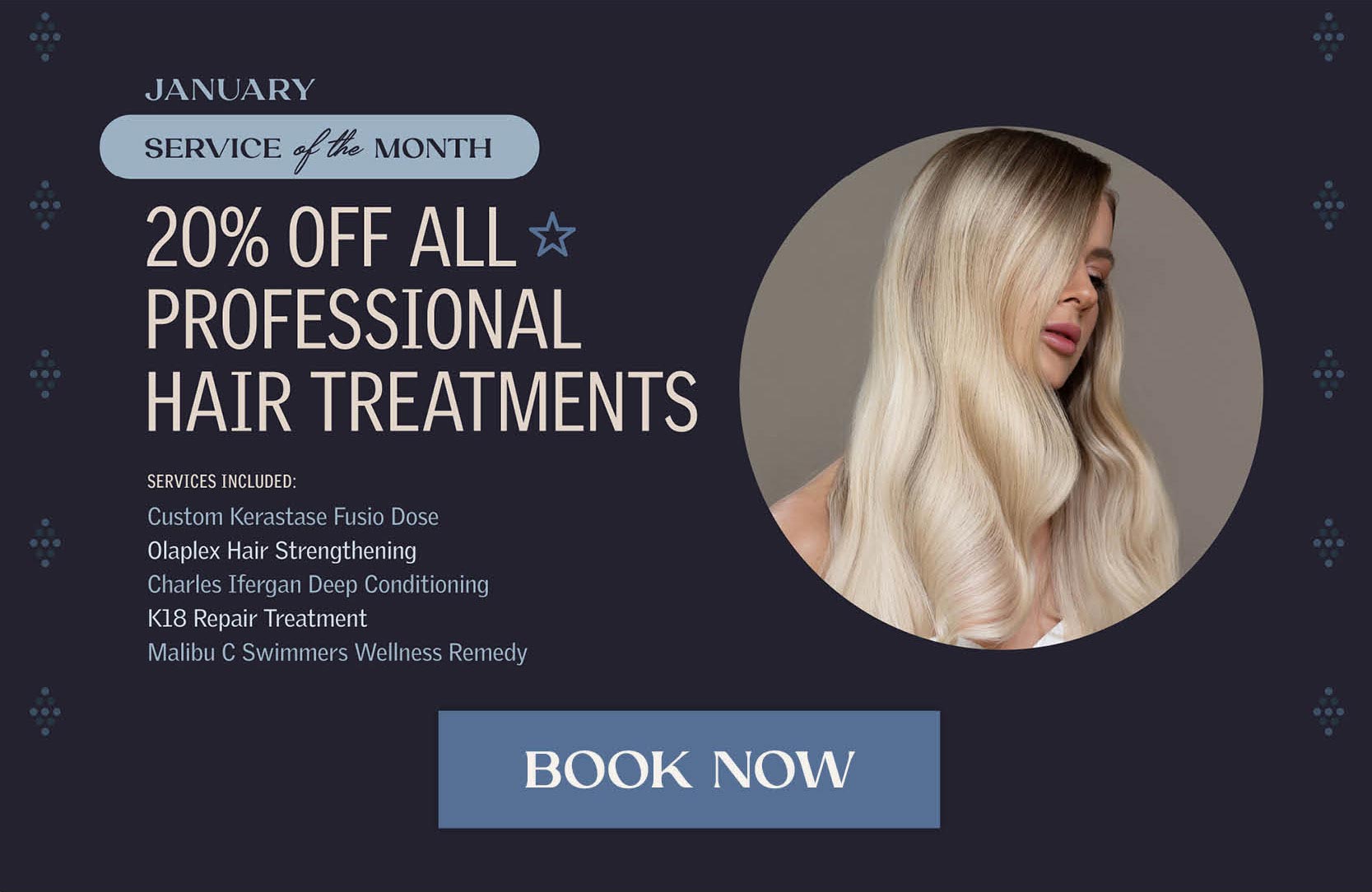 January Service of the Month - 20% off all professional hair treatments. Including: Custom Kerastase Fusio Dose, Olaplex Hair Strengthening, Charles Ifergan Deep Conditioning, K18 repair treatment, Malibu C Swimmers Wellness Remedy. 