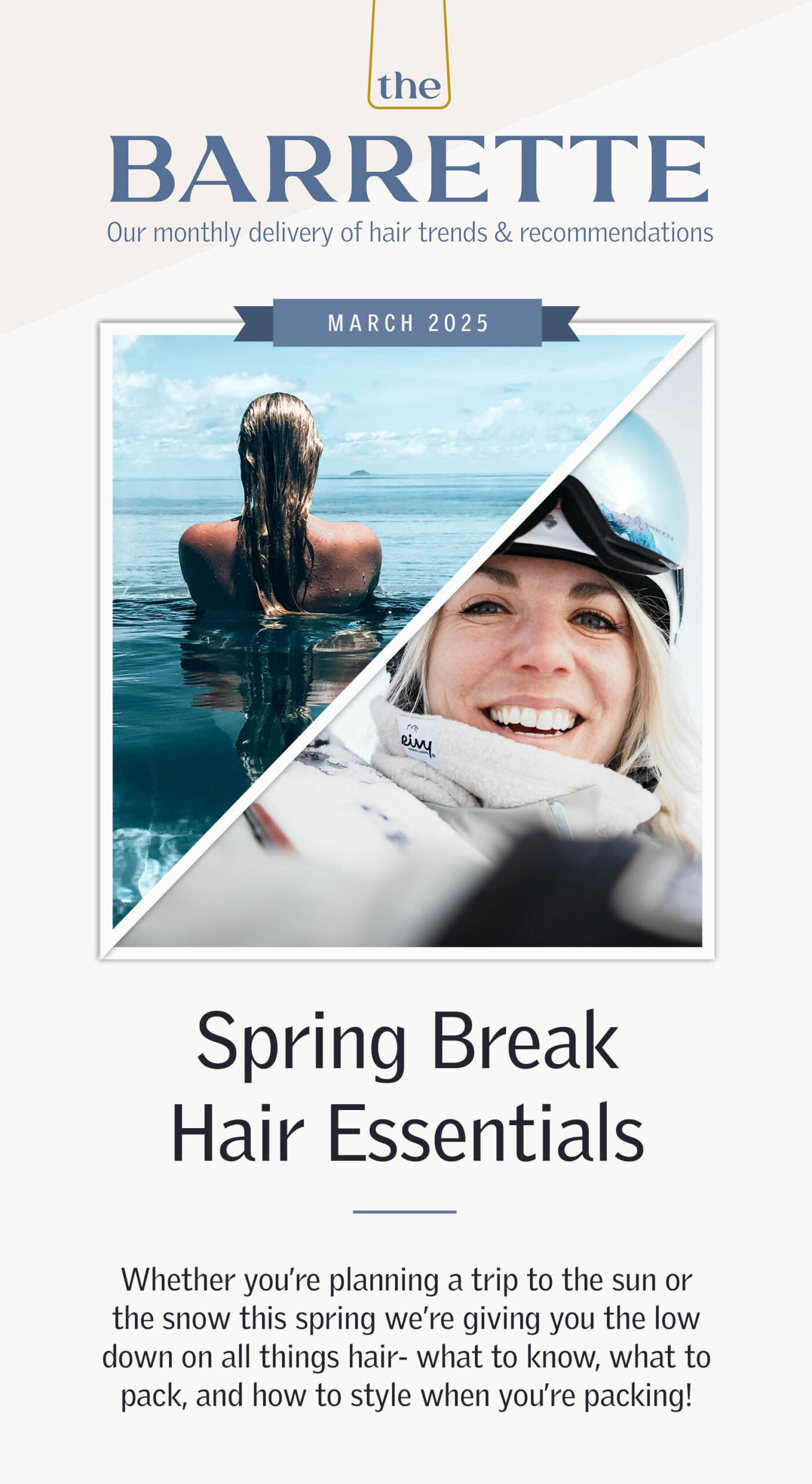 The Barrette: March 2025 - Spring Break Hair Essentials. Whether you’re planning a trip to the sun or the snow this spring we’re giving you the low down on all things hair- what to know, what to pack, and how to style when you’re packing! Snow A ski trip on the horizon? Not only is cold air drying to your hair, but the elevation has lower air pressure and even lower humidity causing your hair and scalp to be even drier and more prone to breakage and static. What to pack to help beat these issues? 