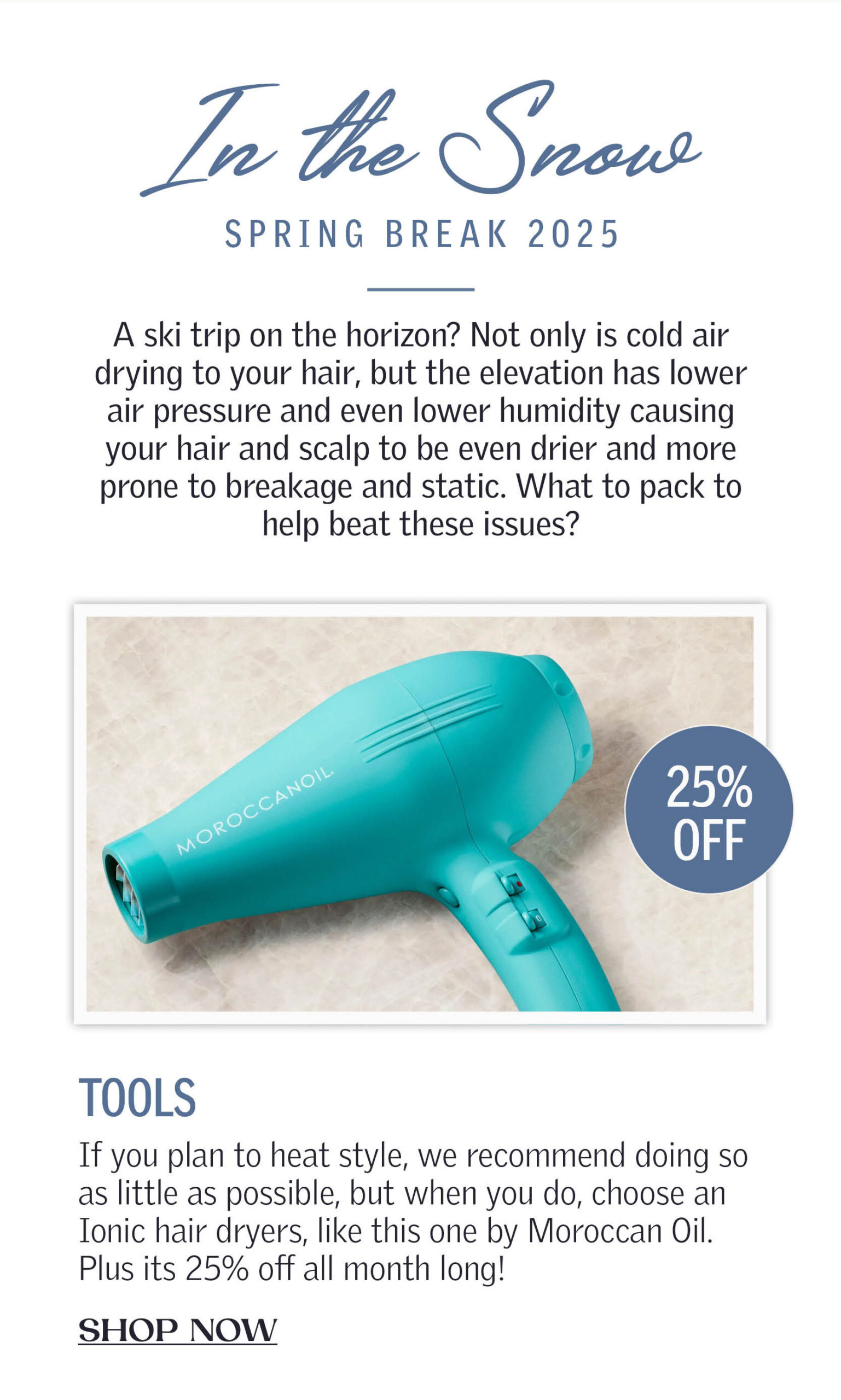 In the Snow: Spring Break 2025/ A ski trip on the horizon? Not only is cold air drying to your hair, but the elevation has lower air pressure and even lower humidity causing your hair and scalp to be even drier and more prone to breakage and static. What to pack to help beat these issues? Tools: If you plan to heat style, we recommend doing so as little as possible, but when you do, choose an Ionic hair dryers, like this one by Moroccan Oil. Plus its 25% off all month long! Available at Charlesifergan.com emits negative ions to help protect your hair. It dries without extreme heat, and leaves hair less prone to static, less dried out from heat, and looking shinier. CLICK TO SHOP NOW!