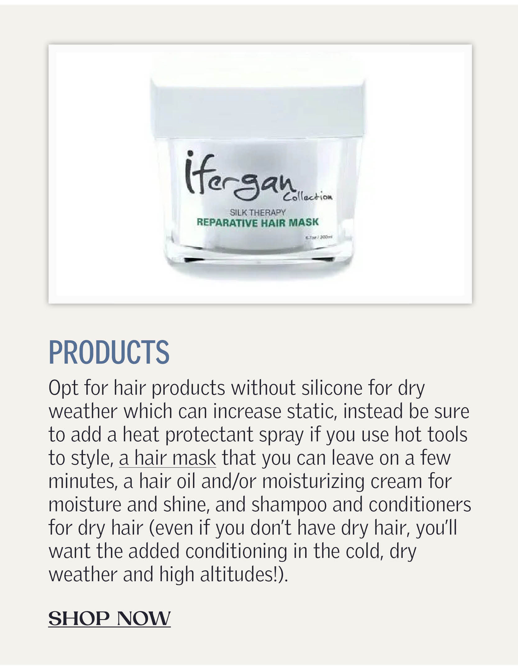 Products: Opt for hair products without silicone for dry weather which can increase static, instead be sure to add a heat protectant spray if you use hot tools to style, a hair mask that you can leave on a few minutes, a hair oil and/or moisturizing cream for moisture and shine, and shampoo and conditioners for dry hair (even if you don’t have dry hair, you'll want the added conditioning in the cold, dry weather and high altitudes!). CLICK TO SHOP NOW!