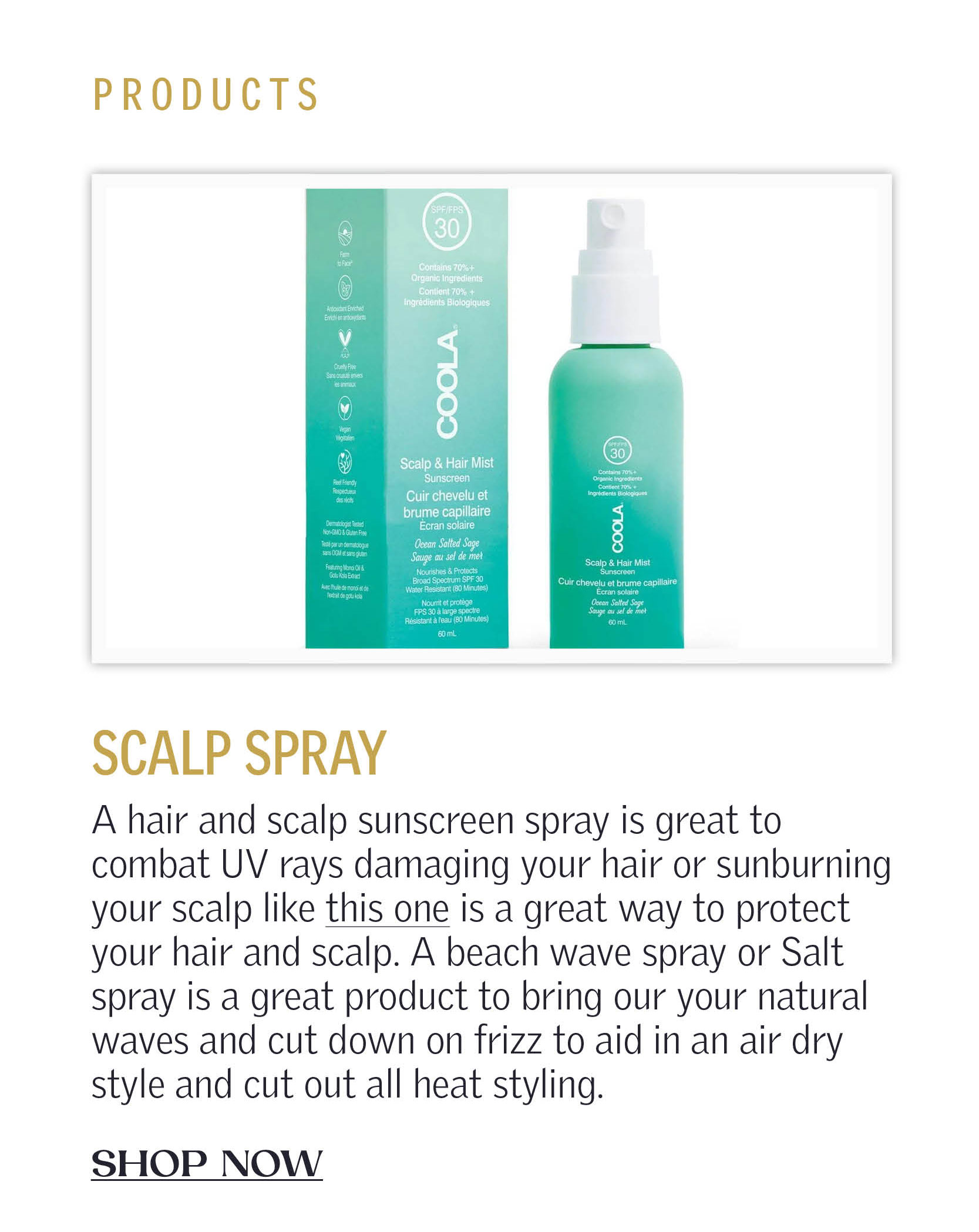 Products: A hair and scalp sunscreen spray is great to combat UV rays damaging your hair or sunburning your scalp like this one is a great way to protect your hair and scalp. A beach wave spray or Salt spray is a great product to bring our your natural waves and cut down on frizz to aid in an air dry style and cut out all heat styling. CLICK TO SHOP NOW!