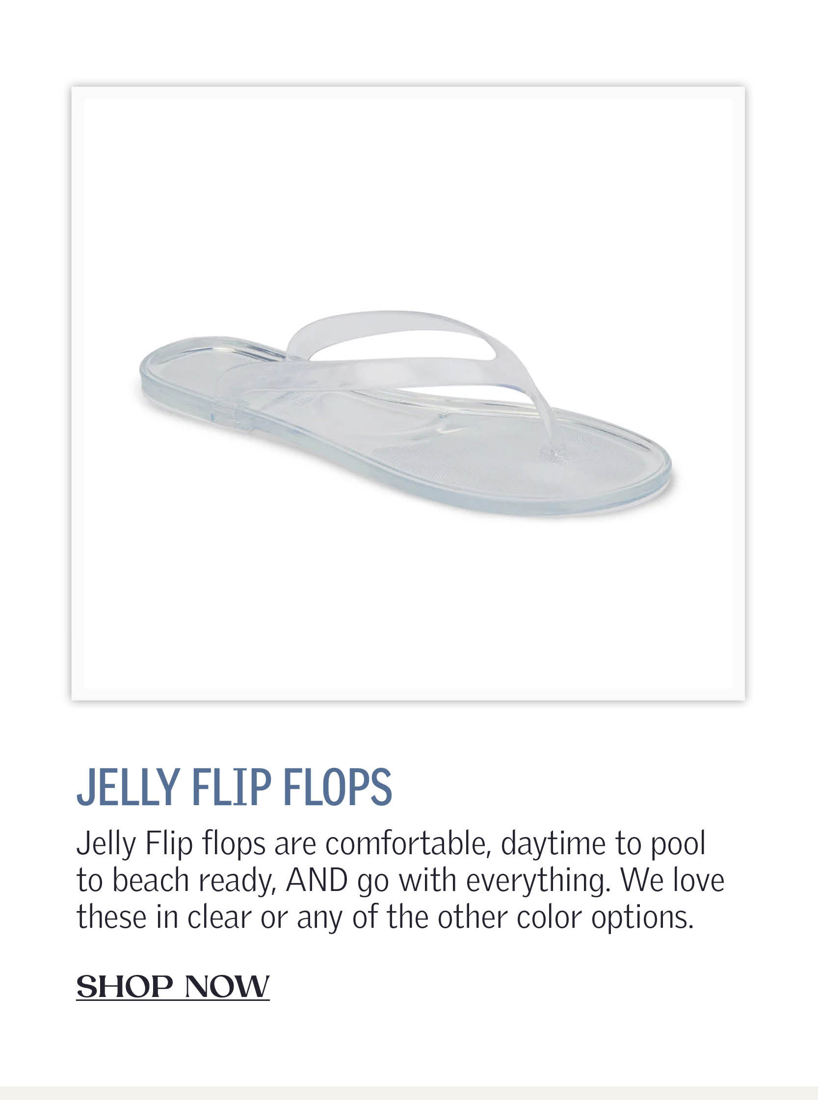 Jelly Flip flops are comfortable, daytime to pool to beach ready, AND go with everything. We love these in clear or any of the other color options.