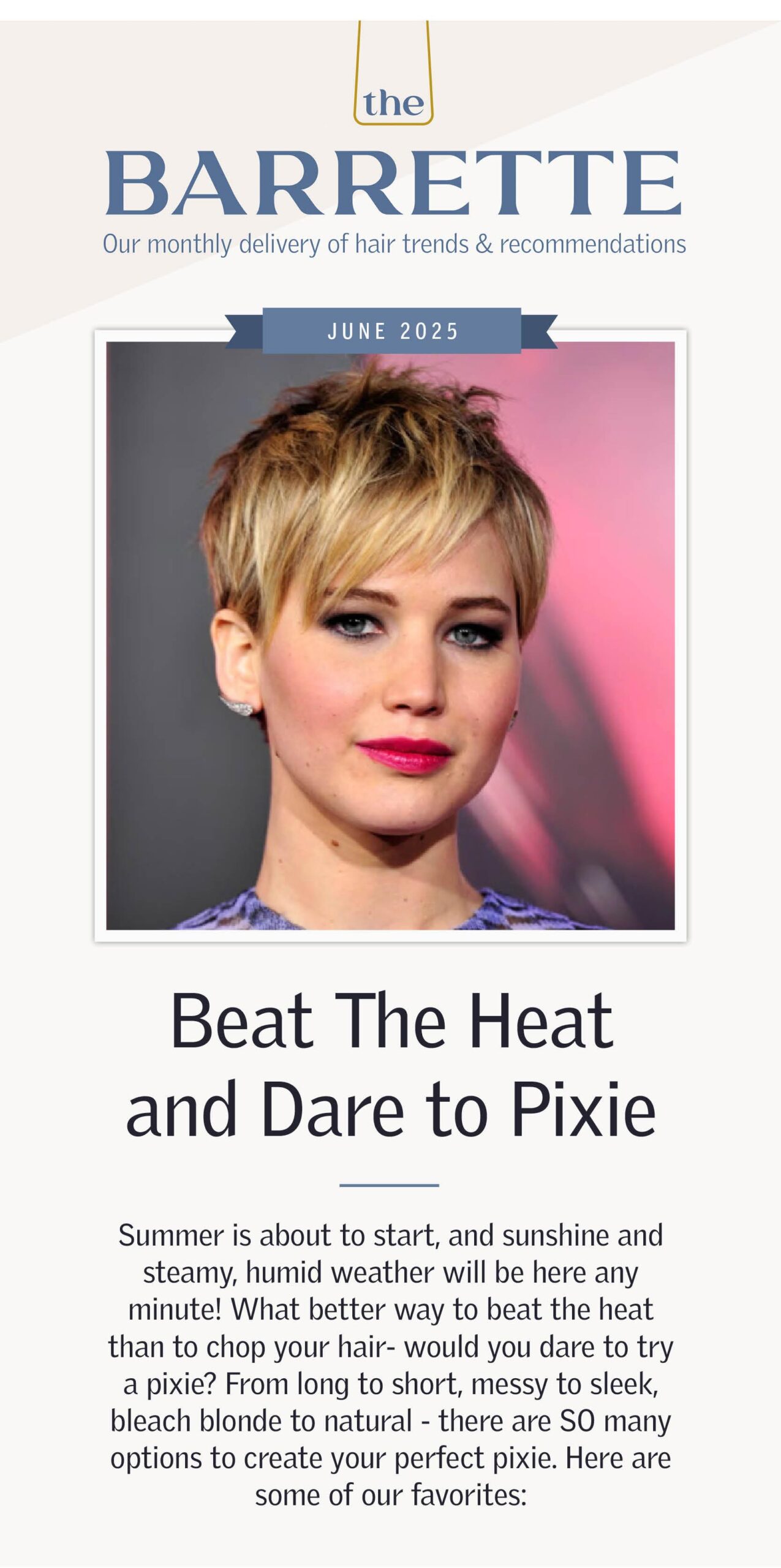 June 2025 Beat The Heat and Dare to Pixie Summer is about to start, and sunshine and steamy, humid weather will be here any minute! What better way to beat the heat than to chop your hair- would you dare to try a pixie? From long to short, messy to sleek, bleach blonde to natural- there are SO many options to create your perfect pixie. Here are some of our favorites: