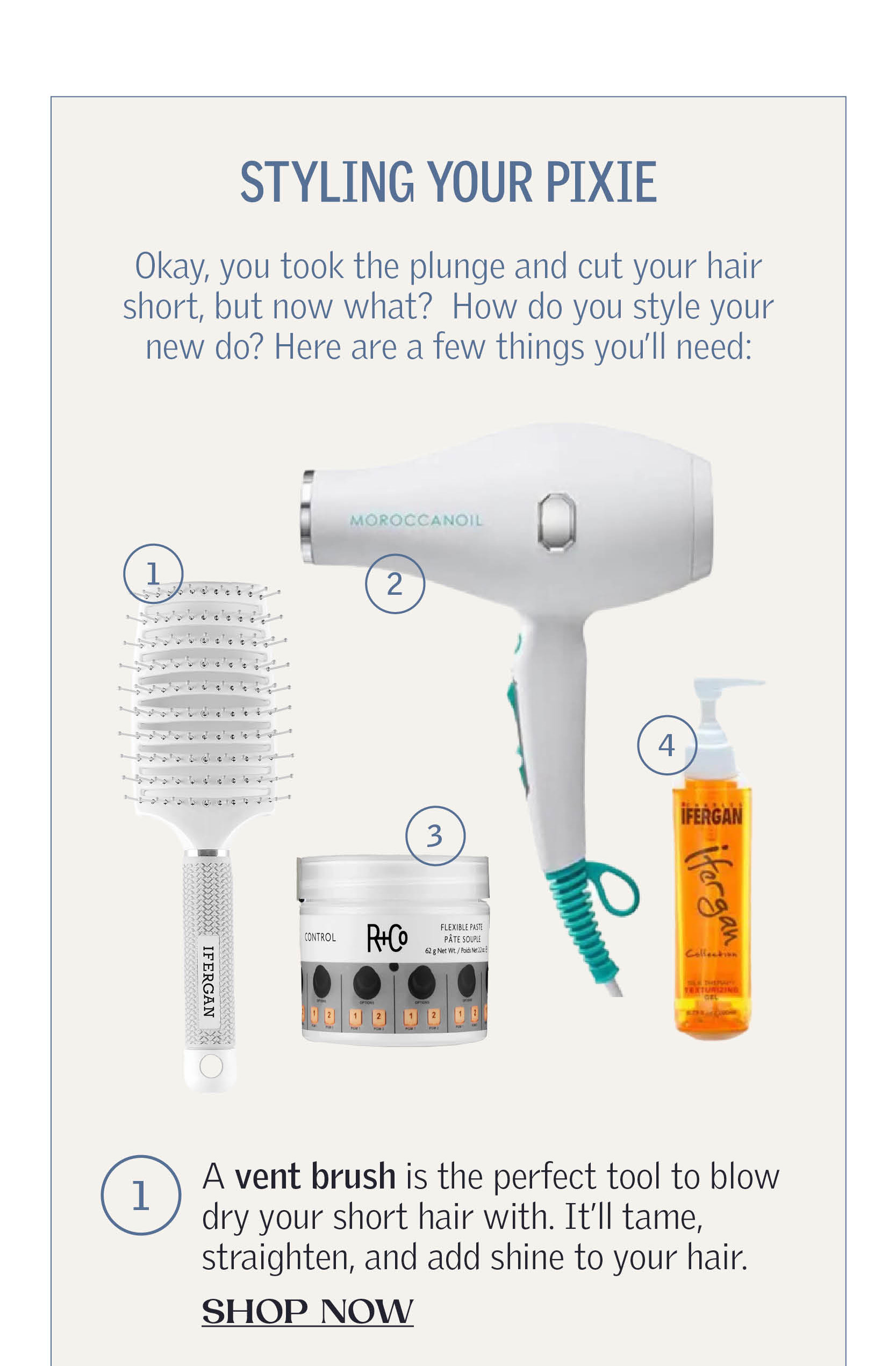 Styling Your Pixie Okay, you took the plunge and cut your hair short, but now what? How do you style your new do? Here are a few things you’ll need:A vent brush is the perfect tool to blow dry your short hair with. It’ll tame, straighten, and add shine to your hair. SHOP NOW