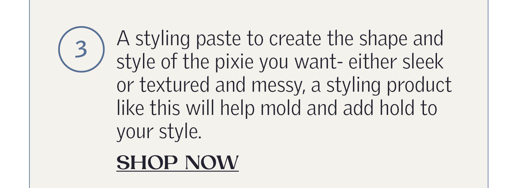 A styling paste to create the shape and style of the pixie you want- either sleek or textured and messy, a styling product like this will help mold and add hold to your style. SHOP NOW