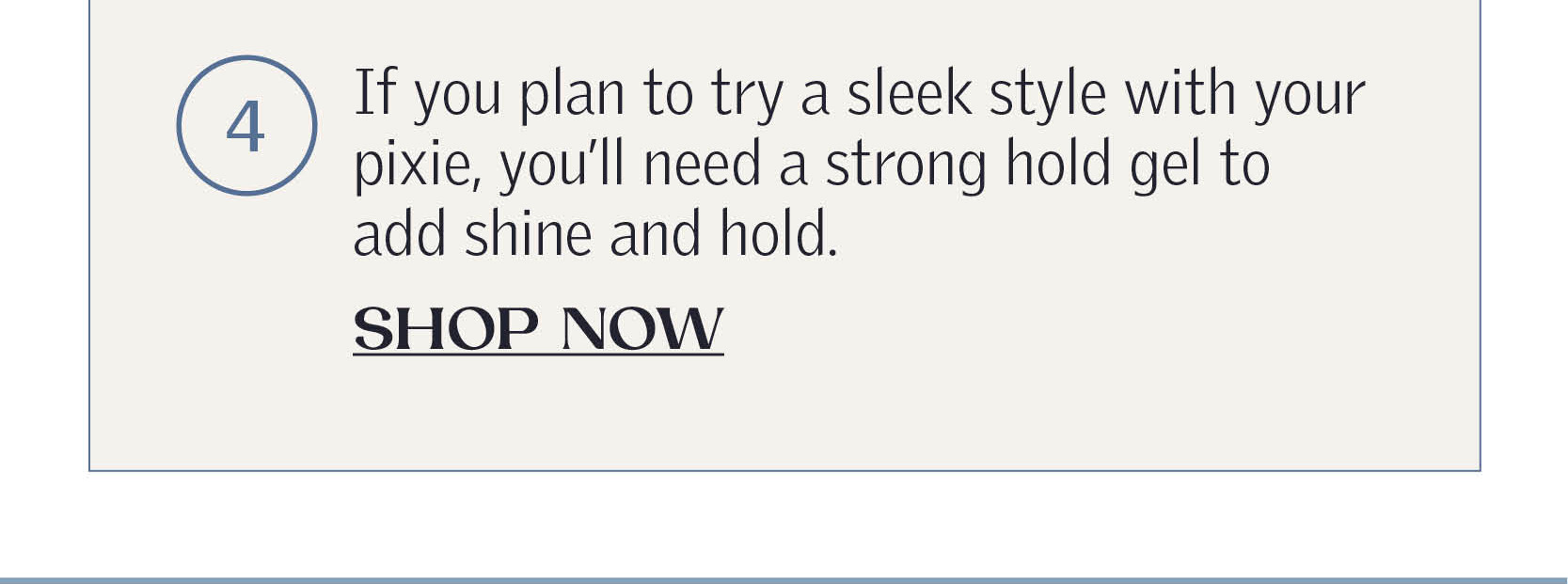 If you plan to try a sleek style with your pixie, you’ll need a strong hold gel to add shine and hold.