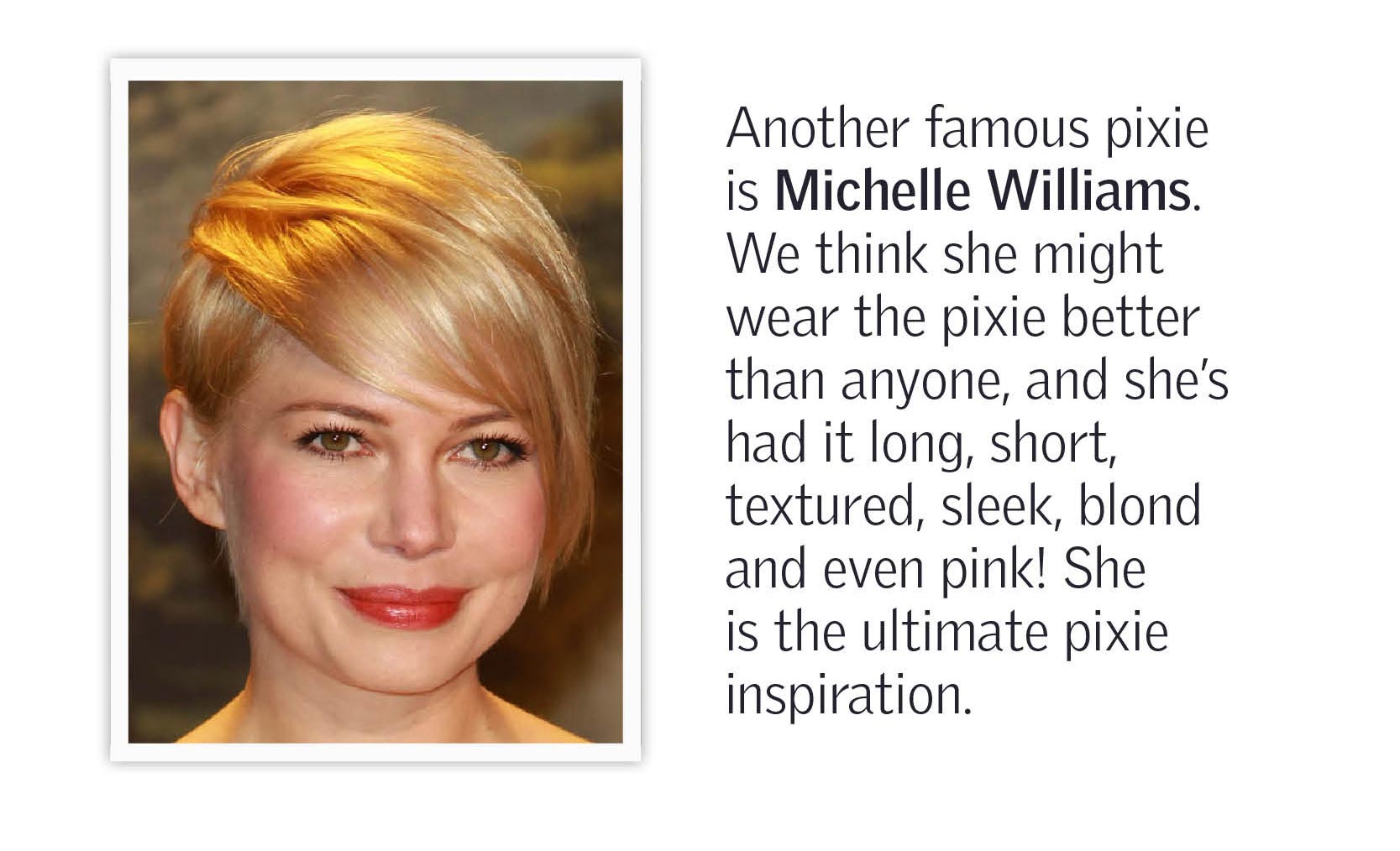 Another famous pixie is Michelle Williams. We think she might wear the pixie better than anyone, and she's had it long, short, textured, sleek, blond and even pink! She is the ultimate pixie inspiration.