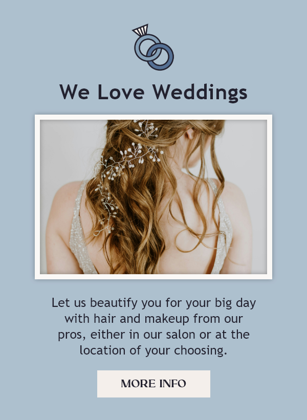 We love weddings. Let us beautify you for your big day with hair and makeup from our pros, either in salon or at the location of your choosing. Click for more info.